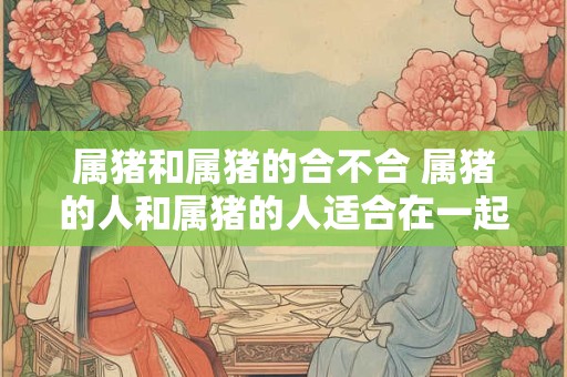 属猪和属猪的合不合 属猪的人和属猪的人适合在一起吗