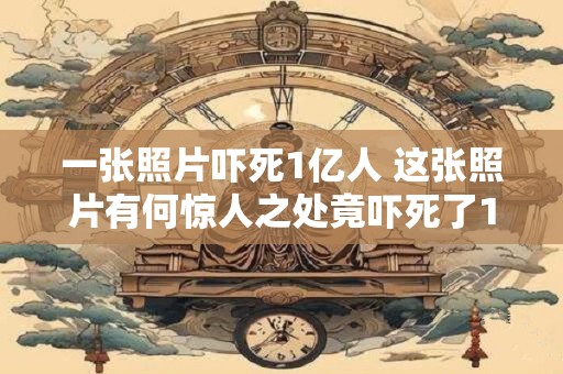 一张照片吓死1亿人 这张照片有何惊人之处竟吓死了1亿人