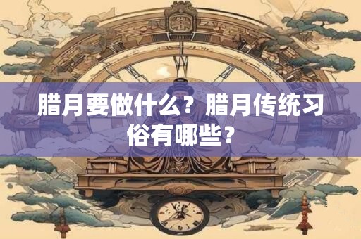 腊月要做什么？腊月传统习俗有哪些？