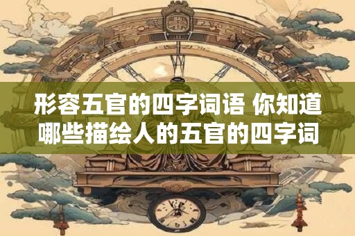 形容五官的四字词语 你知道哪些描绘人的五官的四字词语