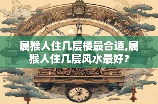 属猴人住几层楼最合适,属猴人住几层风水最好？