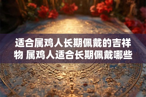 适合属鸡人长期佩戴的吉祥物 属鸡人适合长期佩戴哪些吉祥物