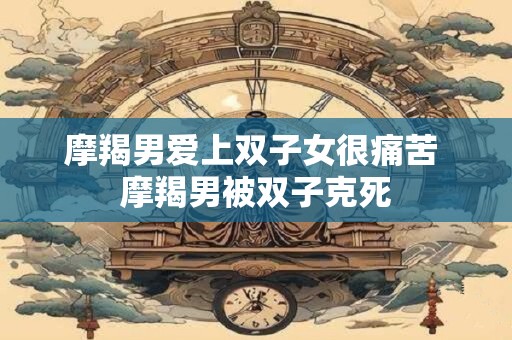 摩羯男爱上双子女很痛苦 摩羯男被双子克死