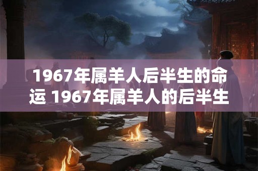 1967年属羊人后半生的命运 1967年属羊人的后半生命运如何