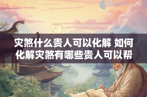 灾煞什么贵人可以化解 如何化解灾煞有哪些贵人可以帮助解决
