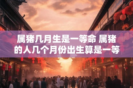 属猪几月生是一等命 属猪的人几个月份出生算是一等命