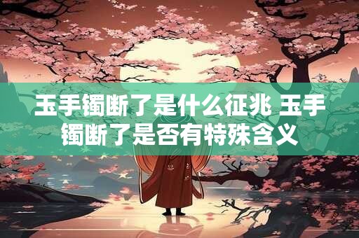玉手镯断了是什么征兆 玉手镯断了是否有特殊含义