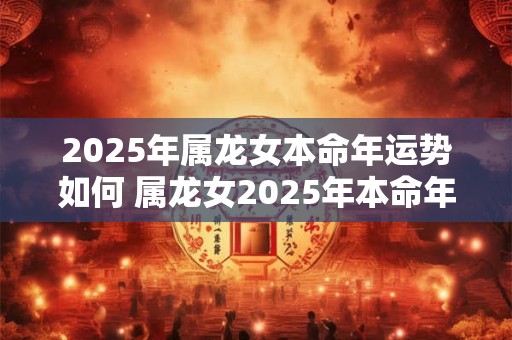 2025年属龙女本命年运势如何 属龙女2025年本命年的运势如何