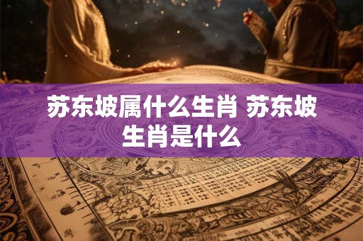 苏东坡属什么生肖 苏东坡生肖是什么 苏东坡属什么生肖 苏东坡生肖是什么