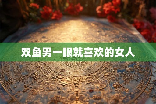 双鱼男一眼就喜欢的女人