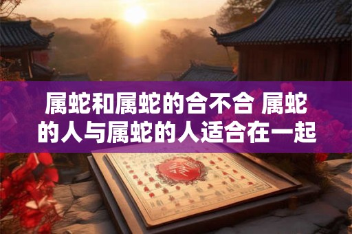 属蛇和属蛇的合不合 属蛇的人与属蛇的人适合在一起吗