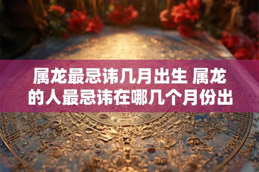 属龙最忌讳几月出生 属龙的人最忌讳在哪几个月份出生
