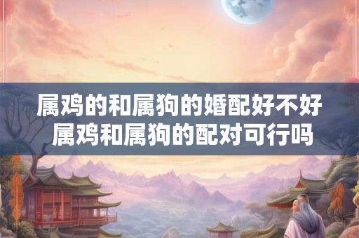 属鸡的和属狗的婚配好不好 属鸡和属狗的配对可行吗