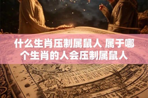什么生肖压制属鼠人 属于哪个生肖的人会压制属鼠人