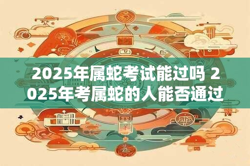 2025年属蛇考试能过吗 2025年考属蛇的人能否通过考试