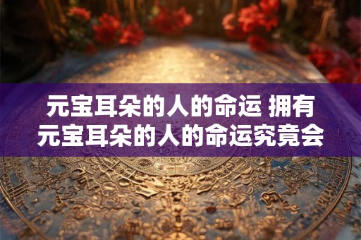 元宝耳朵的人的命运 拥有元宝耳朵的人的命运究竟会受到什么影响