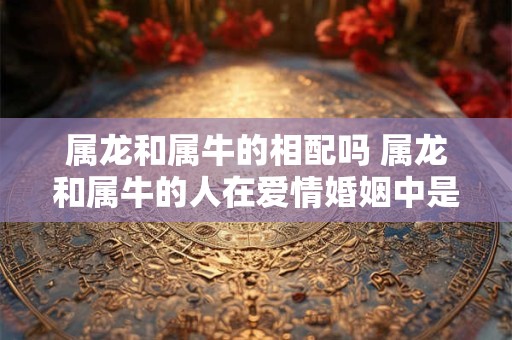 属龙和属牛的相配吗 属龙和属牛的人在爱情婚姻中是否相配
