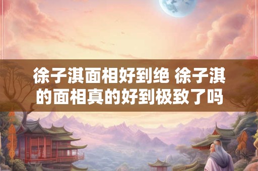 徐子淇面相好到绝 徐子淇的面相真的好到极致了吗