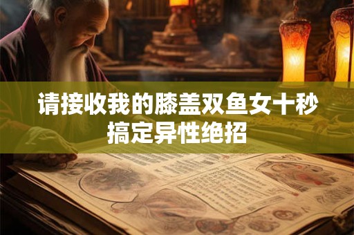 请接收我的膝盖双鱼女十秒搞定异性绝招