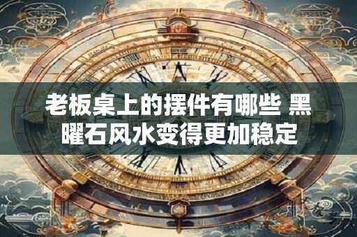 老板桌上的摆件有哪些 黑曜石风水变得更加稳定