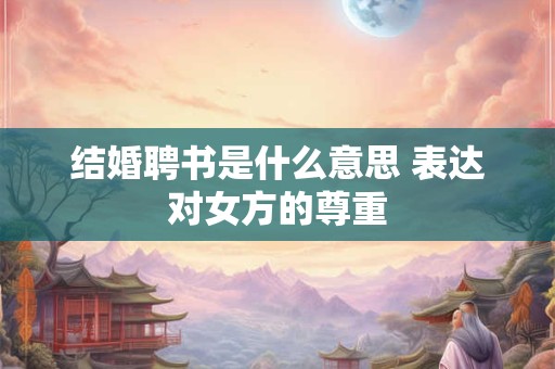 结婚聘书是什么意思 表达对女方的尊重