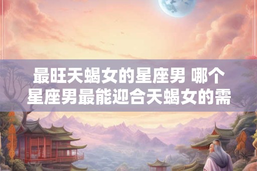 最旺天蝎女的星座男 哪个星座男最能迎合天蝎女的需求
