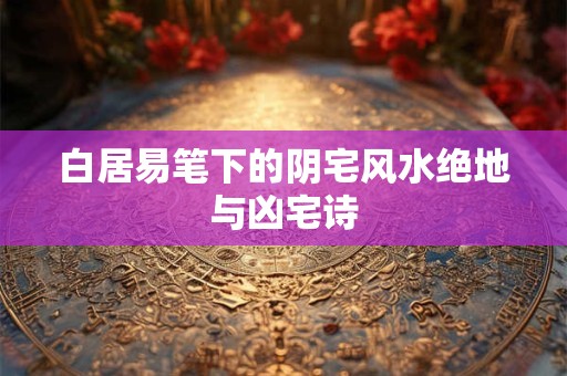 白居易笔下的阴宅风水绝地与凶宅诗
