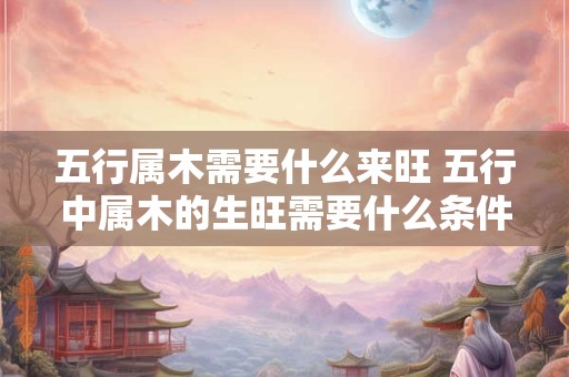 五行属木需要什么来旺 五行中属木的生旺需要什么条件