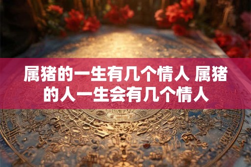 属猪的一生有几个情人 属猪的人一生会有几个情人 属猪的一生有几个情人 属猪的人一生会有几个情人