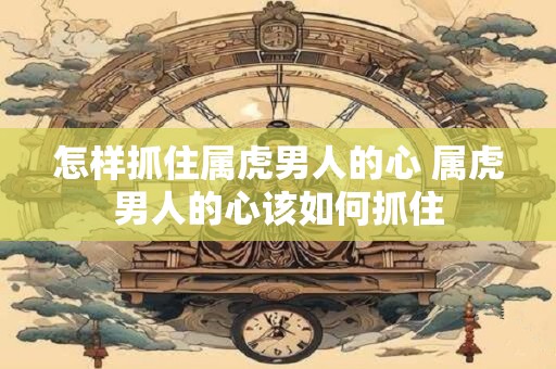 怎样抓住属虎男人的心 属虎男人的心该如何抓住