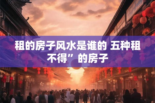 租的房子风水是谁的 五种租不得”的房子
