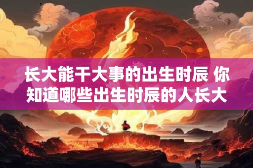 长大能干大事的出生时辰 你知道哪些出生时辰的人长大后能干大事