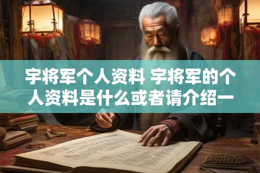 宇将军个人资料 宇将军的个人资料是什么或者请介绍一下宇将军的个人资料