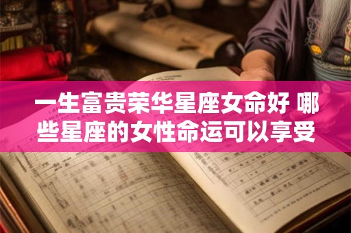 一生富贵荣华星座女命好 哪些星座的女性命运可以享受一生的富贵荣华