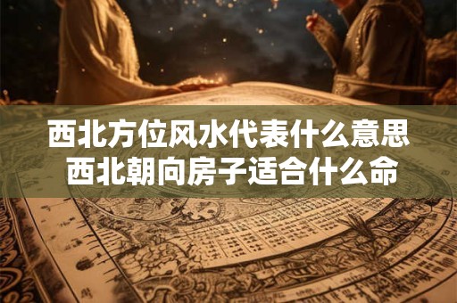 西北方位风水代表什么意思 西北朝向房子适合什么命