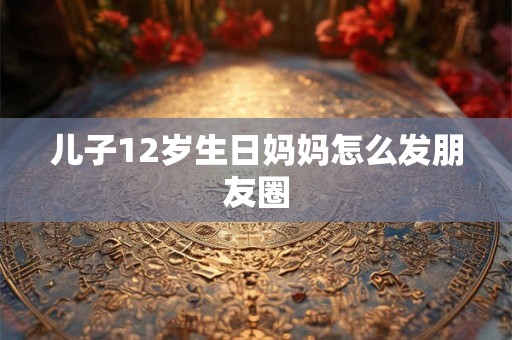 儿子12岁生日妈妈怎么发朋友圈