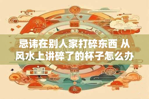 忌讳在别人家打碎东西 从风水上讲碎了的杯子怎么办