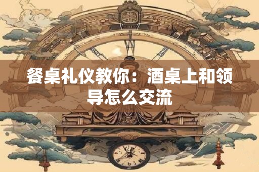 餐桌礼仪教你：酒桌上和领导怎么交流