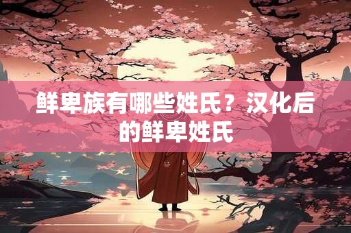 鲜卑族有哪些姓氏？汉化后的鲜卑姓氏