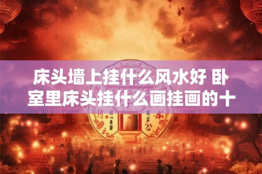 床头墙上挂什么风水好 卧室里床头挂什么画挂画的十种禁忌