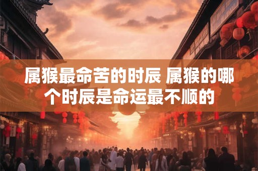 属猴最命苦的时辰 属猴的哪个时辰是命运最不顺的