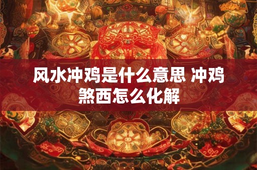 风水冲鸡是什么意思 冲鸡煞西怎么化解