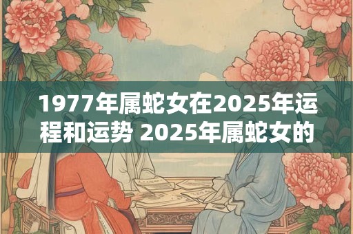1977年属蛇女在2025年运程和运势 2025年属蛇女的运程和运势如何