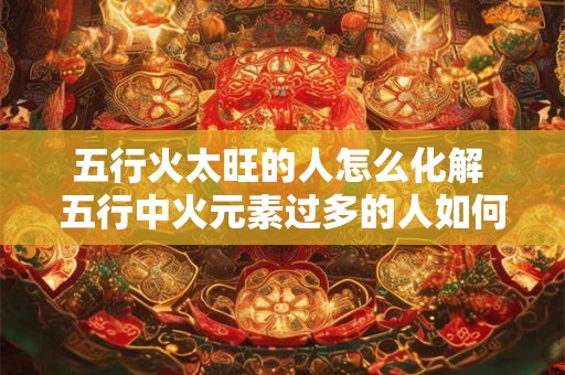 五行火太旺的人怎么化解 五行中火元素过多的人如何进行缓解