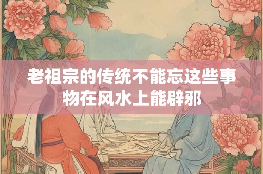 老祖宗的传统不能忘这些事物在风水上能辟邪