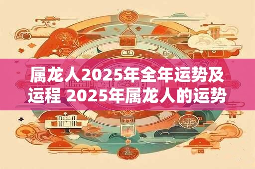 属龙人2025年全年运势及运程 2025年属龙人的运势和运程如何