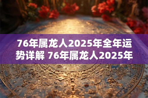 76年属龙人2025年全年运势详解 76年属龙人2025年运势如何详细解析 76年属龙人2025年全年运势详解 76年属龙人2025年运势如何详细解析