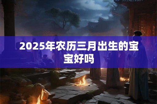 2025年农历三月出生的宝宝好吗