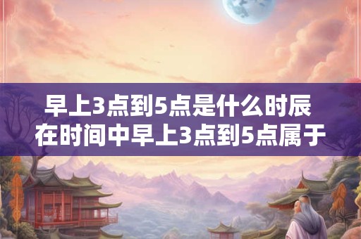 早上3点到5点是什么时辰 在时间中早上3点到5点属于哪个时刻