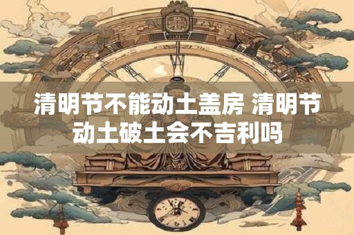 清明节不能动土盖房 清明节动土破土会不吉利吗